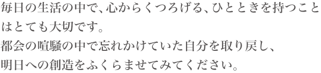 毎日の生活の中で、心からくつろげる、ひとときを持つことはとても大切です。都会の喧騒の中で忘れかけていた自分を取り戻し、明日への創造をふくらませてみてください。