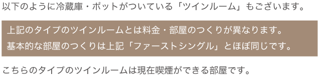 冷蔵庫・ポットがついている「ツインルーム」もございます。上記のタイプのツインルームとは料金・部屋のつくりが異なります。